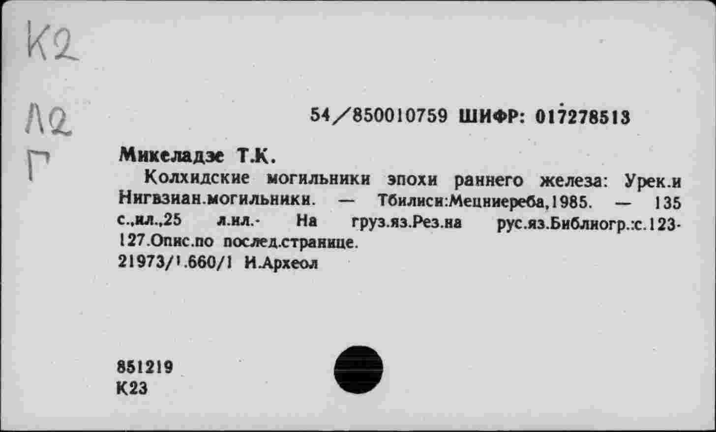 ﻿kl
Л б.
54/850010759 ШИФР: 017278513
Миксладэе Т.К.
Колхидские могильники эпохи раннего железа: Урек.и Нигвзиан.могильннки. — Тбилиси:Мецниереба, 1985. — 135 с.,ил.,25 л.ил,- На груз.яз.Рез.на рус.яз.Библногр.:с.123-127-Опис.по послед.странице.
21973/1.660/1 ИАрхеол
851219 К23